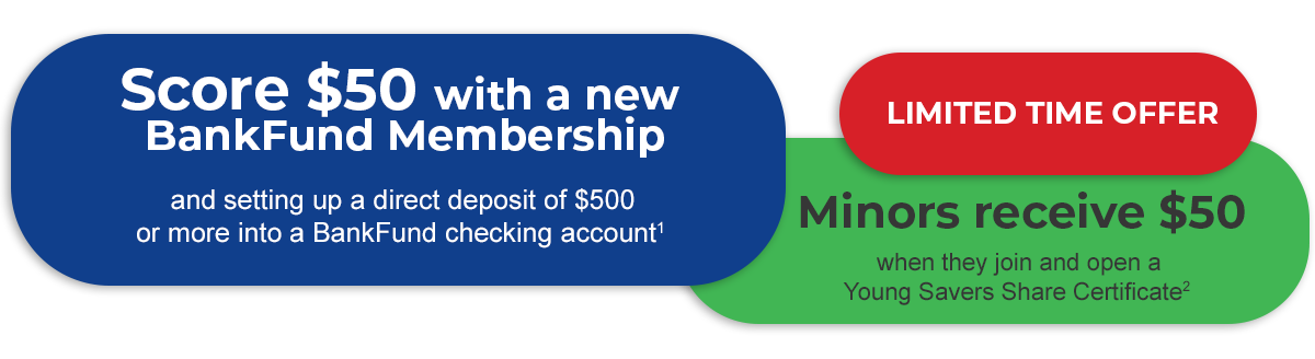 Limited time offer. Score $50 with a new BankFund Membership and setting up a direct deposit of $500 or more into a BankFund checking account. See disclosure 1.

Minors receive $50 when they join and open a
Young Savers Share Certificate. See disclosure 2.
